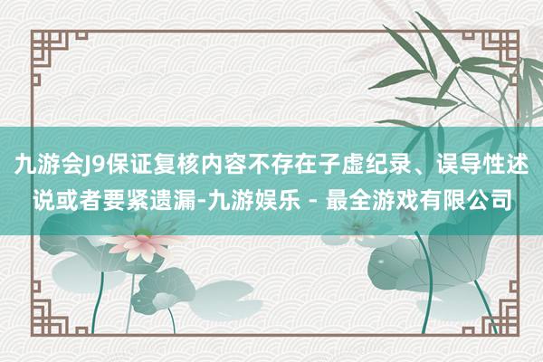 九游会J9保证复核内容不存在子虚纪录、误导性述说或者要紧遗漏-九游娱乐 - 最全游戏有限公司