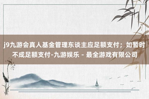 j9九游会真人基金管理东谈主应足额支付;如暂时不成足额支付-九游娱乐 - 最全游戏有限公司