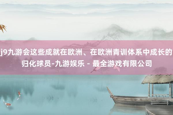 j9九游会这些成就在欧洲、在欧洲青训体系中成长的归化球员-九游娱乐 - 最全游戏有限公司