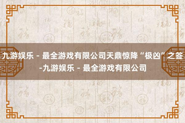 九游娱乐 - 最全游戏有限公司天鼎惊降“极凶”之签-九游娱乐 - 最全游戏有限公司