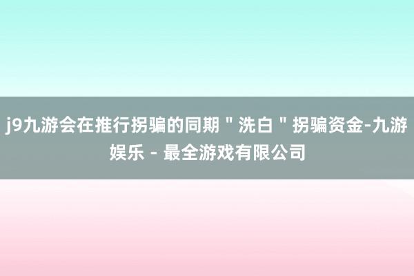 j9九游会在推行拐骗的同期＂洗白＂拐骗资金-九游娱乐 - 最全游戏有限公司