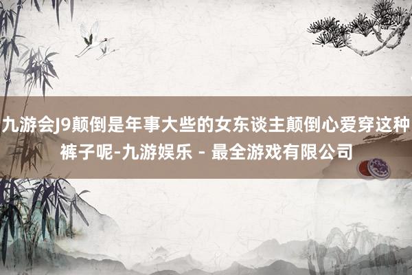 九游会J9颠倒是年事大些的女东谈主颠倒心爱穿这种裤子呢-九游娱乐 - 最全游戏有限公司