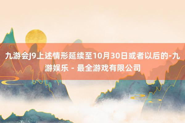 九游会J9上述情形延续至10月30日或者以后的-九游娱乐 - 最全游戏有限公司