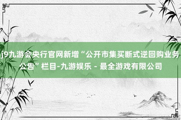 j9九游会央行官网新增“公开市集买断式逆回购业务公告”栏目-九游娱乐 - 最全游戏有限公司