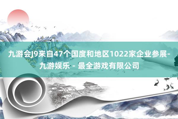 九游会J9来自47个国度和地区1022家企业参展-九游娱乐 - 最全游戏有限公司