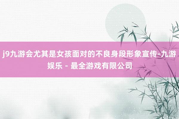 j9九游会尤其是女孩面对的不良身段形象宣传-九游娱乐 - 最全游戏有限公司