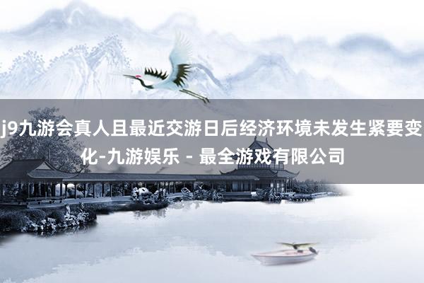 j9九游会真人且最近交游日后经济环境未发生紧要变化-九游娱乐 - 最全游戏有限公司