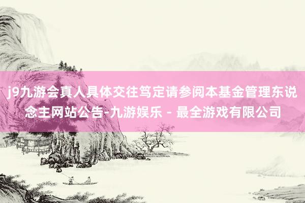 j9九游会真人具体交往笃定请参阅本基金管理东说念主网站公告-九游娱乐 - 最全游戏有限公司