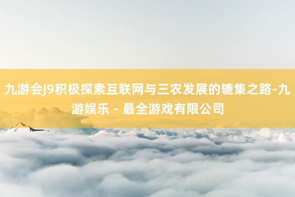 九游会J9积极探索互联网与三农发展的辘集之路-九游娱乐 - 最全游戏有限公司