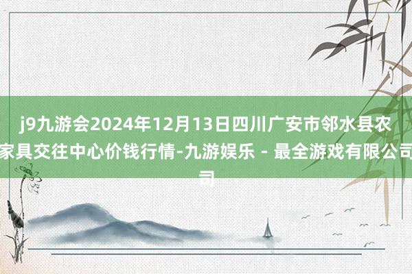 j9九游会2024年12月13日四川广安市邻水县农家具交往中心价钱行情-九游娱乐 - 最全游戏有限公司