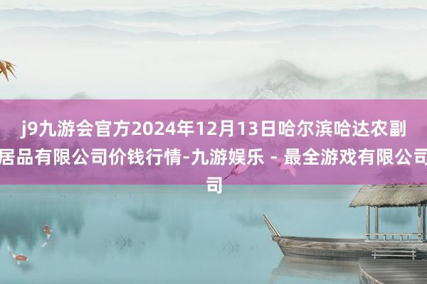 j9九游会官方2024年12月13日哈尔滨哈达农副居品有限公司价钱行情-九游娱乐 - 最全游戏有限公司