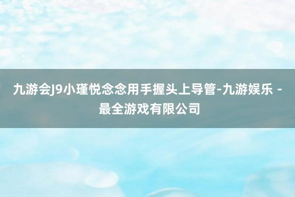 九游会J9小瑾悦念念用手握头上导管-九游娱乐 - 最全游戏有限公司