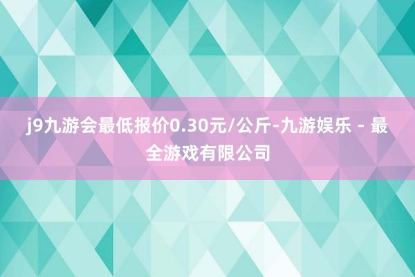 j9九游会最低报价0.30元/公斤-九游娱乐 - 最全游戏有限公司
