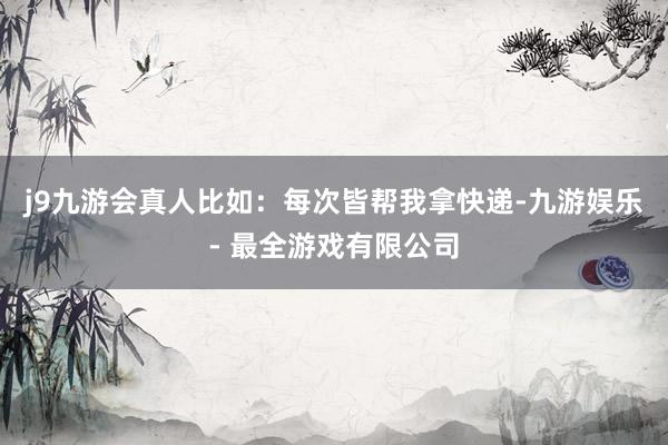 j9九游会真人比如：每次皆帮我拿快递-九游娱乐 - 最全游戏有限公司