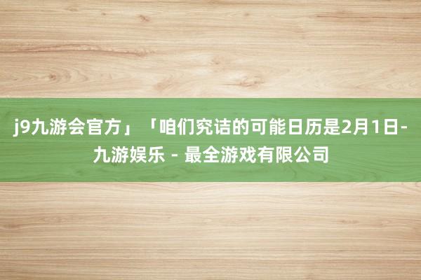 j9九游会官方」「咱们究诘的可能日历是2月1日-九游娱乐 - 最全游戏有限公司