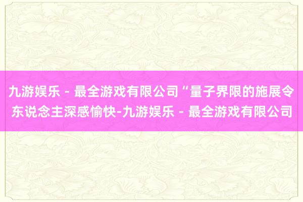 九游娱乐 - 最全游戏有限公司“量子界限的施展令东说念主深感愉快-九游娱乐 - 最全游戏有限公司