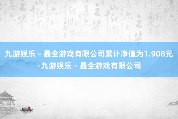 九游娱乐 - 最全游戏有限公司累计净值为1.908元-九游娱乐 - 最全游戏有限公司