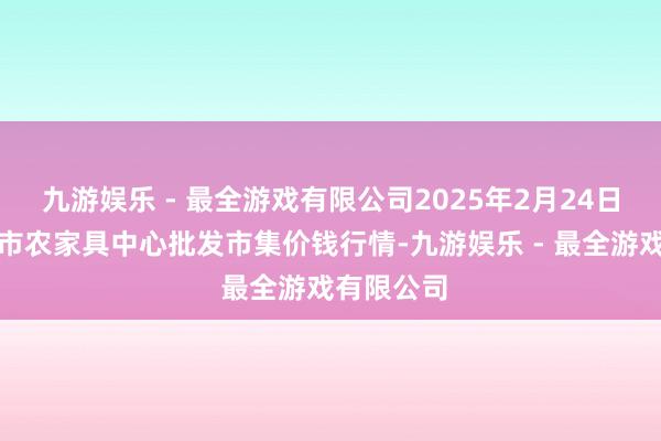 九游娱乐 - 最全游戏有限公司2025年2月24日河南商丘市农家具中心批发市集价钱行情-九游娱乐 - 最全游戏有限公司