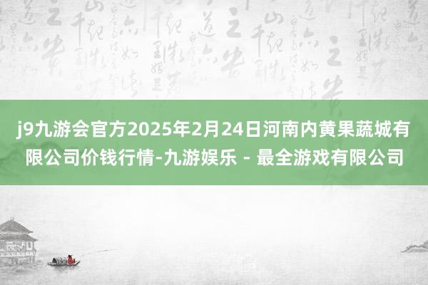 j9九游会官方2025年2月24日河南内黄果蔬城有限公司价钱行情-九游娱乐 - 最全游戏有限公司