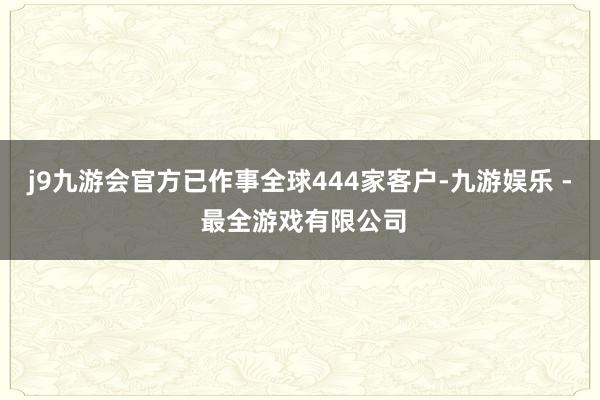j9九游会官方已作事全球444家客户-九游娱乐 - 最全游戏有限公司