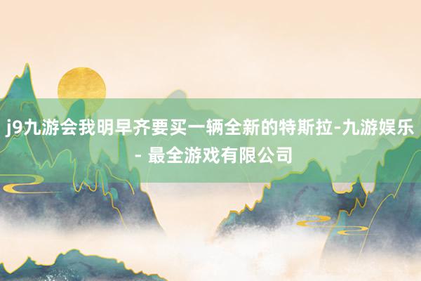 j9九游会我明早齐要买一辆全新的特斯拉-九游娱乐 - 最全游戏有限公司