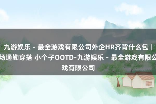 九游娱乐 - 最全游戏有限公司外企HR齐背什么包｜职场通勤穿搭 小个子OOTD-九游娱乐 - 最全游戏有限公司