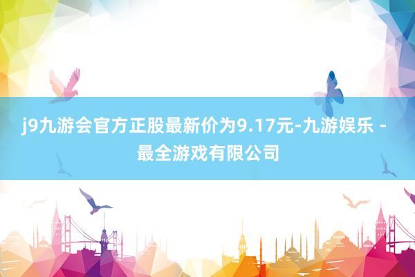 j9九游会官方正股最新价为9.17元-九游娱乐 - 最全游戏有限公司