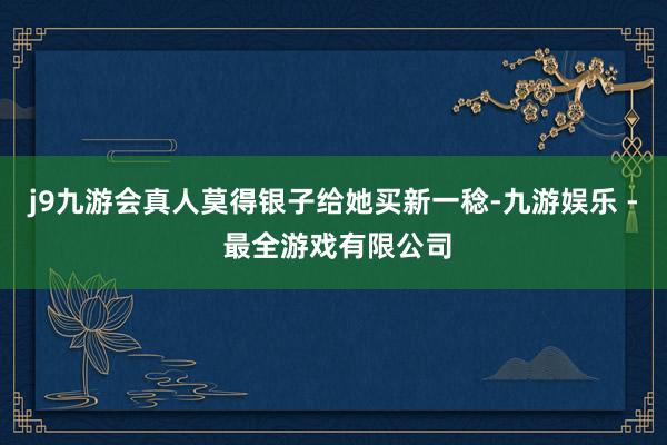 j9九游会真人莫得银子给她买新一稔-九游娱乐 - 最全游戏有限公司