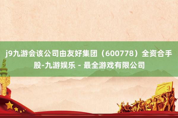 j9九游会该公司由友好集团（600778）全资合手股-九游娱乐 - 最全游戏有限公司