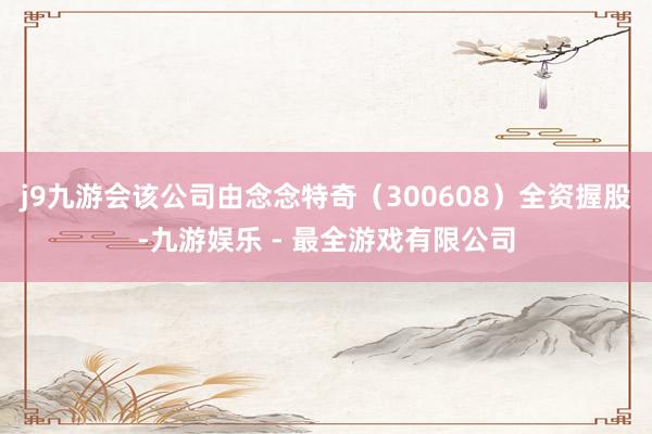 j9九游会该公司由念念特奇（300608）全资握股-九游娱乐 - 最全游戏有限公司