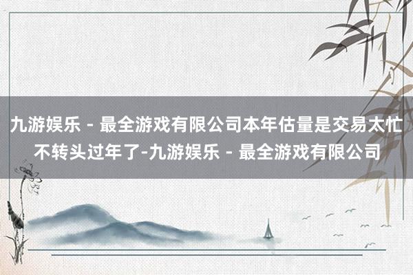 九游娱乐 - 最全游戏有限公司本年估量是交易太忙不转头过年了-九游娱乐 - 最全游戏有限公司