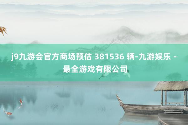 j9九游会官方商场预估 381536 辆-九游娱乐 - 最全游戏有限公司