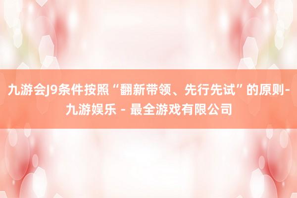 九游会J9条件按照“翻新带领、先行先试”的原则-九游娱乐 - 最全游戏有限公司