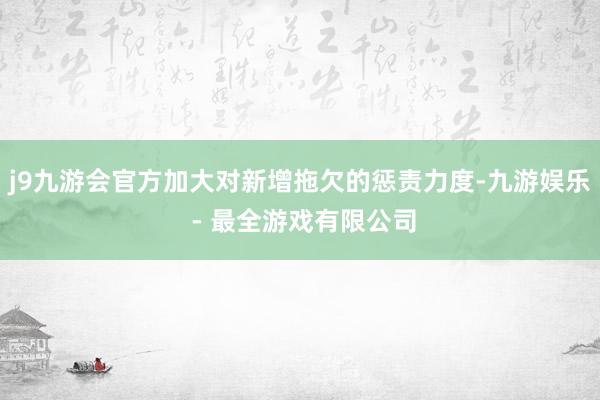 j9九游会官方加大对新增拖欠的惩责力度-九游娱乐 - 最全游戏有限公司