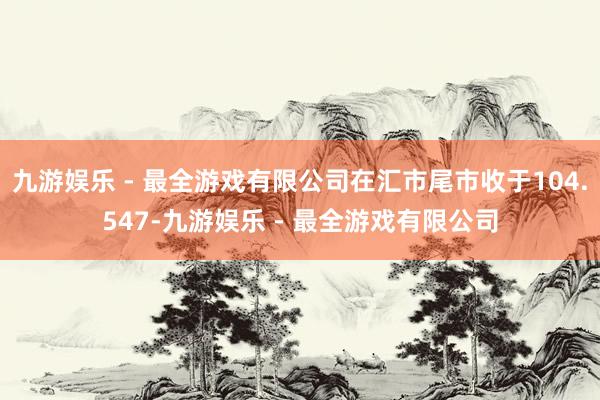 九游娱乐 - 最全游戏有限公司在汇市尾市收于104.547-九游娱乐 - 最全游戏有限公司