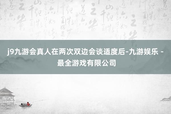 j9九游会真人在两次双边会谈适度后-九游娱乐 - 最全游戏有限公司