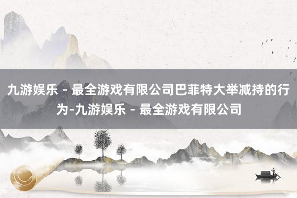 九游娱乐 - 最全游戏有限公司巴菲特大举减持的行为-九游娱乐 - 最全游戏有限公司