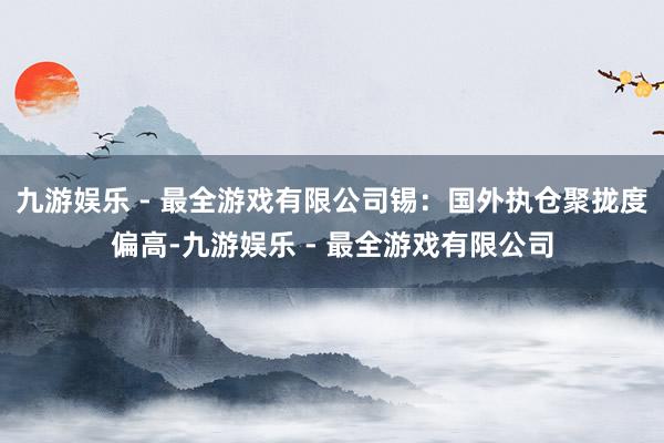 九游娱乐 - 最全游戏有限公司锡：国外执仓聚拢度偏高-九游娱乐 - 最全游戏有限公司