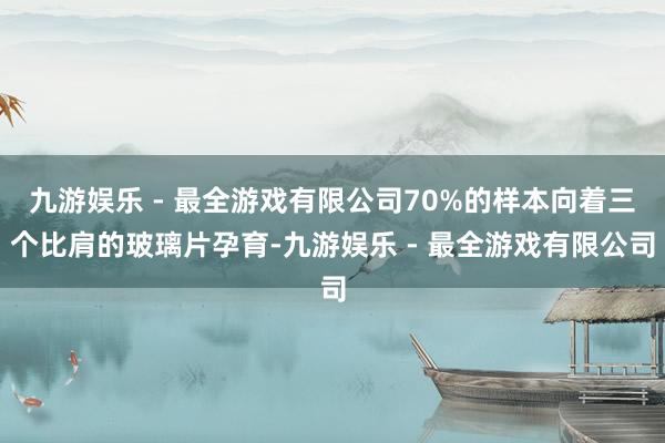 九游娱乐 - 最全游戏有限公司70%的样本向着三个比肩的玻璃片孕育-九游娱乐 - 最全游戏有限公司