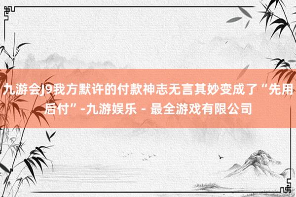 九游会J9我方默许的付款神志无言其妙变成了“先用后付”-九游娱乐 - 最全游戏有限公司