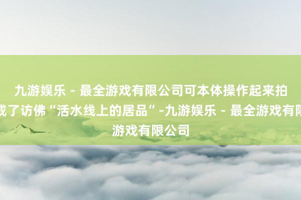 九游娱乐 - 最全游戏有限公司　　可本体操作起来拍照就成了访佛“活水线上的居品”-九游娱乐 - 最全游戏有限公司