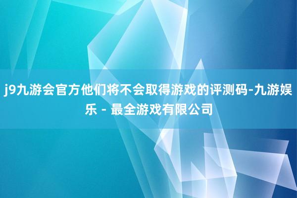 j9九游会官方他们将不会取得游戏的评测码-九游娱乐 - 最全游戏有限公司