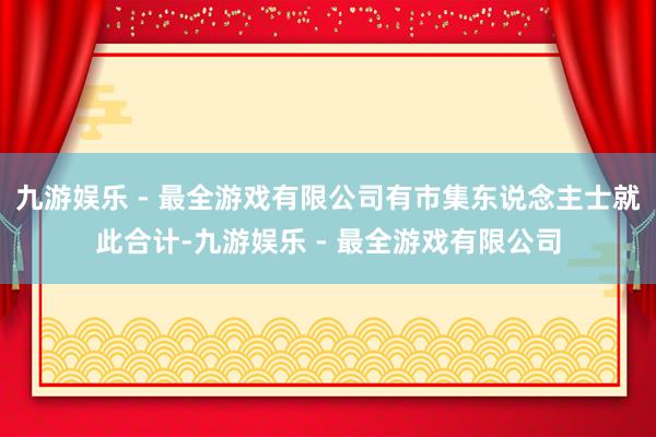 九游娱乐 - 最全游戏有限公司有市集东说念主士就此合计-九游娱乐 - 最全游戏有限公司
