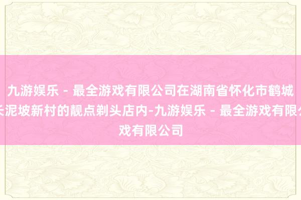 九游娱乐 - 最全游戏有限公司在湖南省怀化市鹤城区长泥坡新村的靓点剃头店内-九游娱乐 - 最全游戏有限公司