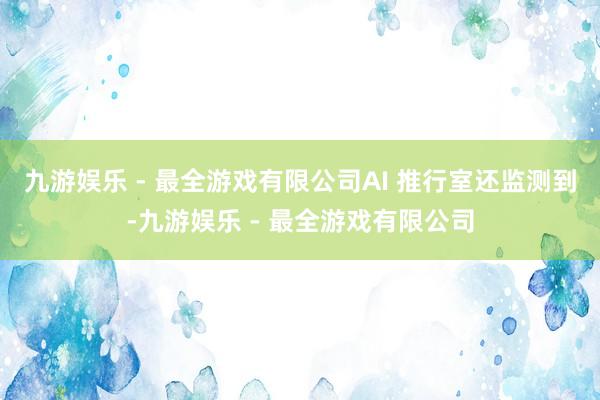 九游娱乐 - 最全游戏有限公司AI 推行室还监测到-九游娱乐 - 最全游戏有限公司