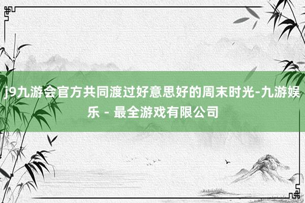 j9九游会官方共同渡过好意思好的周末时光-九游娱乐 - 最全游戏有限公司