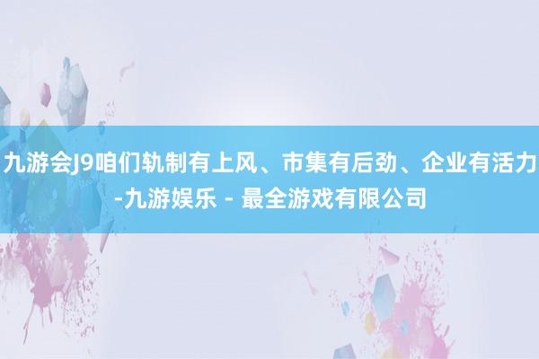 九游会J9咱们轨制有上风、市集有后劲、企业有活力-九游娱乐 - 最全游戏有限公司
