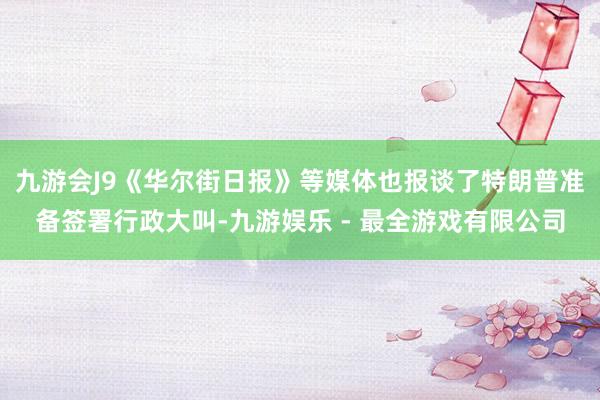 九游会J9《华尔街日报》等媒体也报谈了特朗普准备签署行政大叫-九游娱乐 - 最全游戏有限公司