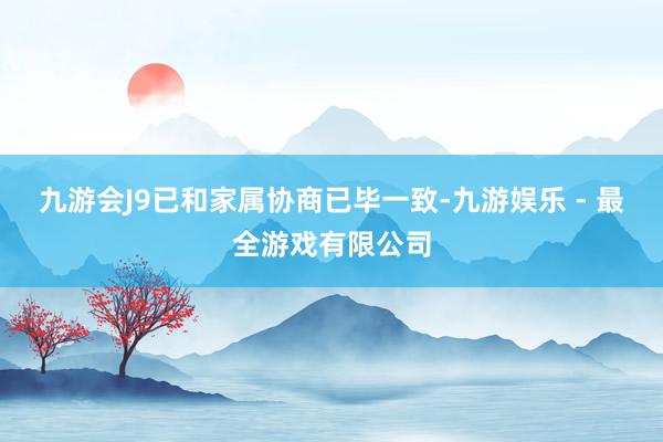 九游会J9已和家属协商已毕一致-九游娱乐 - 最全游戏有限公司