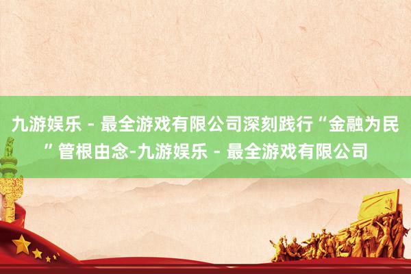 九游娱乐 - 最全游戏有限公司深刻践行“金融为民”管根由念-九游娱乐 - 最全游戏有限公司